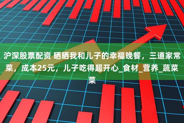 沪深股票配资 晒晒我和儿子的幸福晚餐，三道家常菜，成本25元，儿子吃得超开心_食材_营养_蔬菜