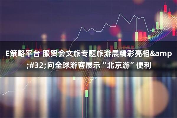 E策略平台 服贸会文旅专题旅游展精彩亮相&#32;向全球游客展示“北京游”便利