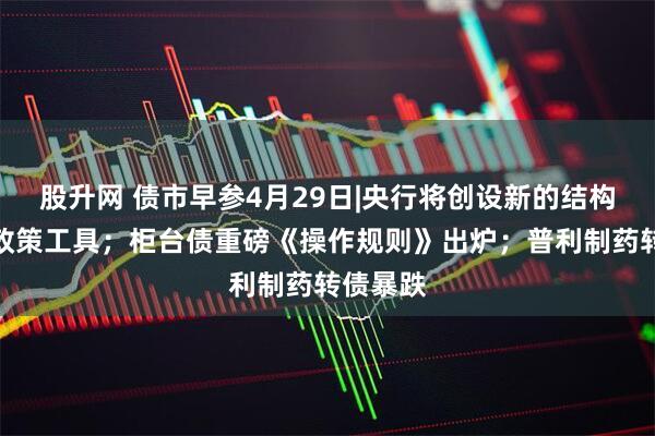 股升网 债市早参4月29日|央行将创设新的结构性货币政策工具；柜台债重磅《操作规则》出炉；普利制药转债暴跌