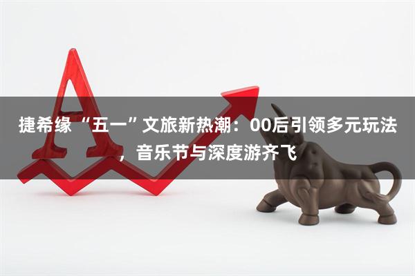 捷希缘 “五一”文旅新热潮：00后引领多元玩法，音乐节与深度游齐飞