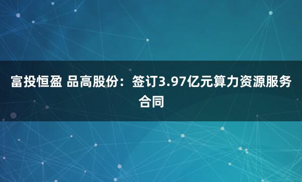 富投恒盈 品高股份：签订3.97亿元算力资源服务合同