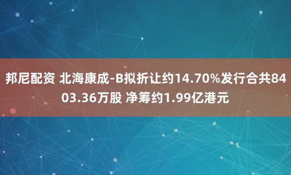 邦尼配资 北海康成-B拟折让约14.70%发行合共8403.36万股 净筹约1.99亿港元