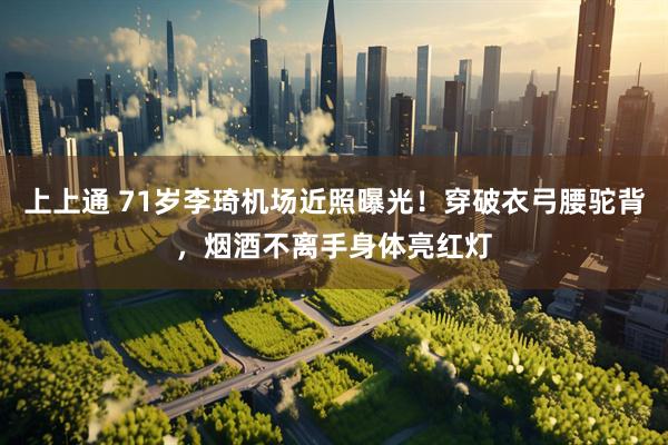 上上通 71岁李琦机场近照曝光!穿破衣弓腰驼背,烟酒不离手身体亮红灯