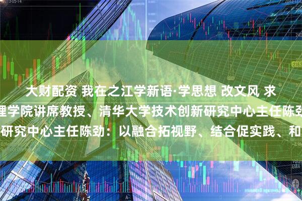 大财配资 我在之江学新语·学思想 改文风 求真知丨清华大学经济管理学院讲席教授、清华大学技术创新研究中心主任陈劲:以融合拓视野、结合促实践、和合养生态