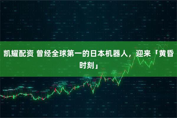 凯耀配资 曾经全球第一的日本机器人，迎来「黄昏时刻」