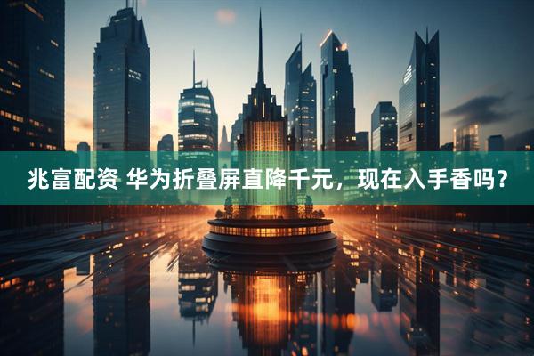 兆富配资 华为折叠屏直降千元，现在入手香吗？