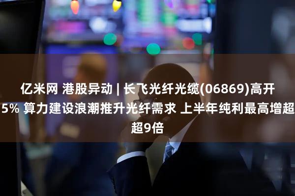 亿米网 港股异动 | 长飞光纤光缆(06869)高开近15% 算力建设浪潮推升光纤需求 上半年纯利最高增超9倍
